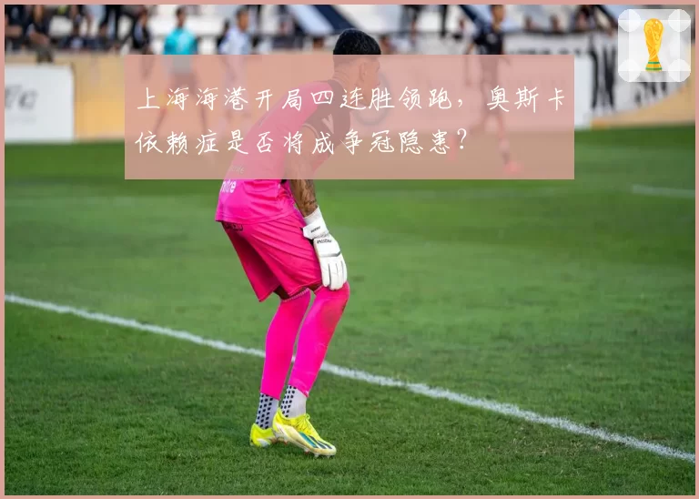上海海港开局四连胜领跑，奥斯卡依赖症是否将成争冠隐患？