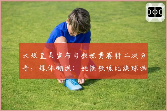 大坂直美宣布与教练费赛特二次分手,媒体嘲讽:她换教练比换球拍还频繁