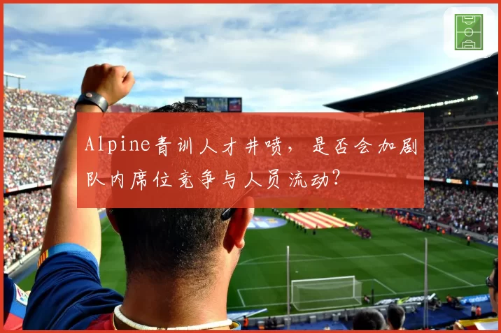 Alpine青训人才井喷，是否会加剧队内席位竞争与人员流动？