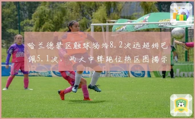 哈兰德禁区触球场均8.2次远超姆巴佩5.1次，两大中锋跑位热区图揭示战术体系差异
