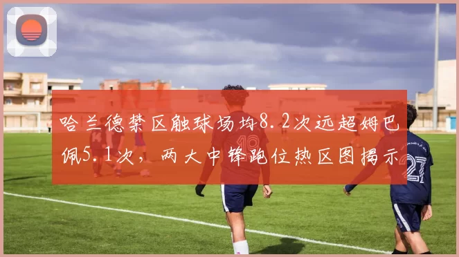 哈兰德禁区触球场均8.2次远超姆巴佩5.1次，两大中锋跑位热区图揭示战术体系差异
