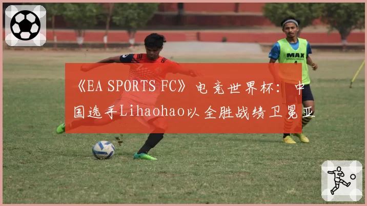 《EA SPORTS FC》电竞世界杯：中国选手Lihaohao以全胜战绩卫冕亚洲杯