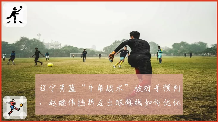 辽宁男篮“牛角战术”被对手预判，赵继伟挡拆后出球路线如何优化？