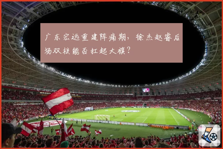 广东宏远重建阵痛期，徐杰赵睿后场双核能否扛起大旗？