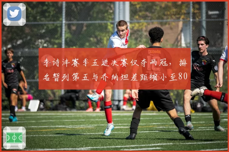 李诗沣赛季五进决赛仅夺两冠，排名暂列第五与乔纳坦差距缩小至800分