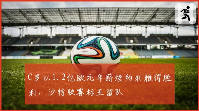 C罗以1.2亿欧元年薪续约利雅得胜利，沙特联赛标王留队