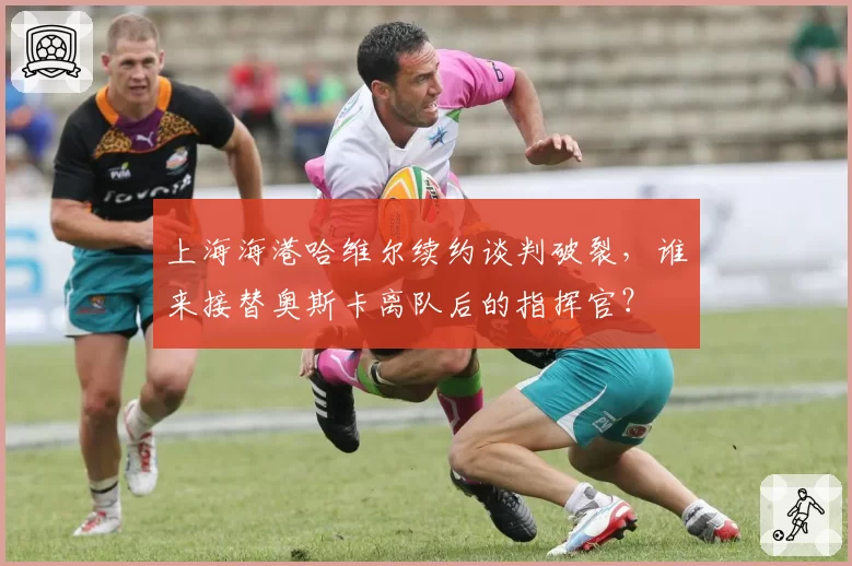 上海海港哈维尔续约谈判破裂，谁来接替奥斯卡离队后的指挥官？