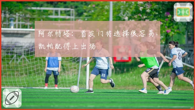 阿尔特塔：首发门将选择很容易，凯帕配得上出场