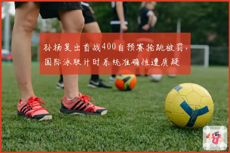 孙杨复出首战400自预赛抢跳被罚，国际泳联计时系统准确性遭质疑