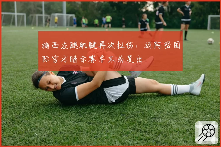 梅西左腿肌腱再次拉伤，迈阿密国际官方暗示赛季末或复出
