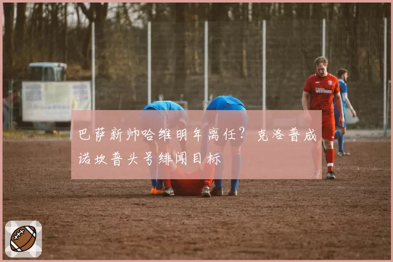 巴萨新帅哈维明年离任？克洛普成诺坎普头号绯闻目标