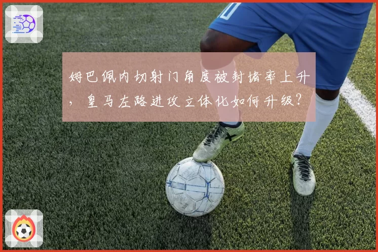 姆巴佩内切射门角度被封堵率上升，皇马左路进攻立体化如何升级？