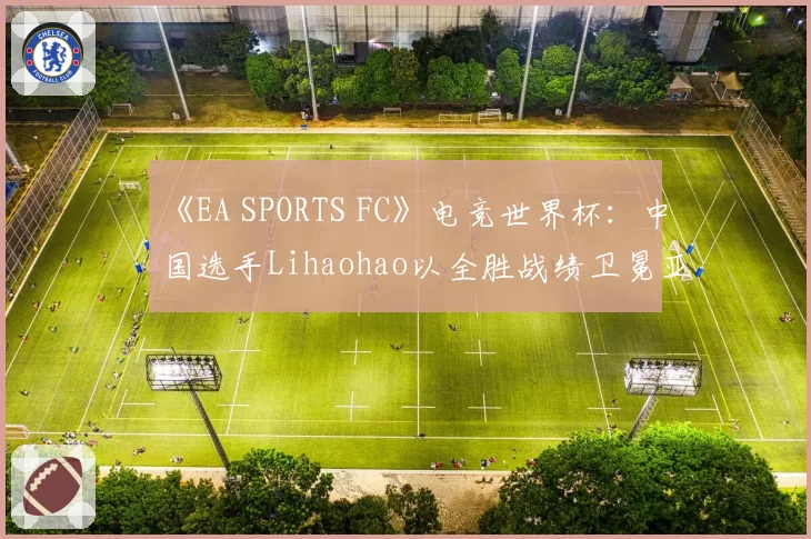 《EA SPORTS FC》电竞世界杯：中国选手Lihaohao以全胜战绩卫冕亚洲杯
