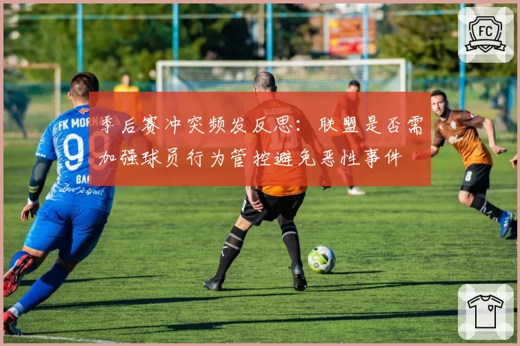 季后赛冲突频发反思：联盟是否需加强球员行为管控避免恶性事件
