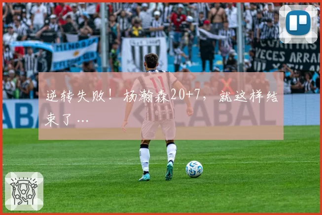 逆转失败！杨瀚森20+7，就这样结束了…