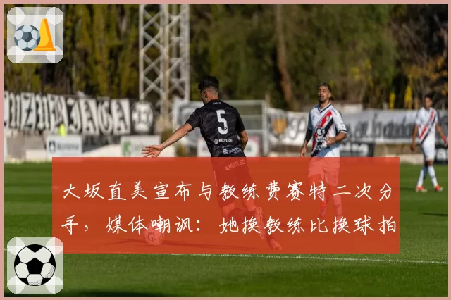 大坂直美宣布与教练费赛特二次分手,媒体嘲讽:她换教练比换球拍还频繁