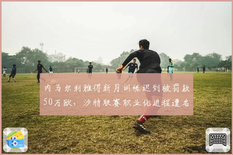 内马尔利雅得新月训练迟到被罚款50万欧,沙特联赛职业化进程遭名嘴批评