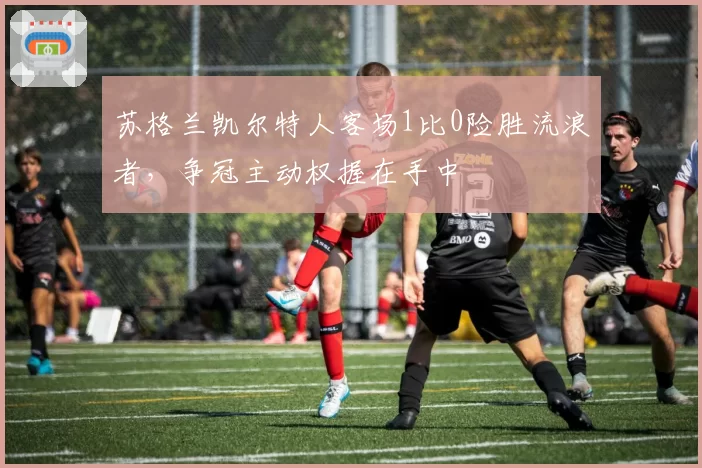 苏格兰凯尔特人客场1比0险胜流浪者，争冠主动权握在手中