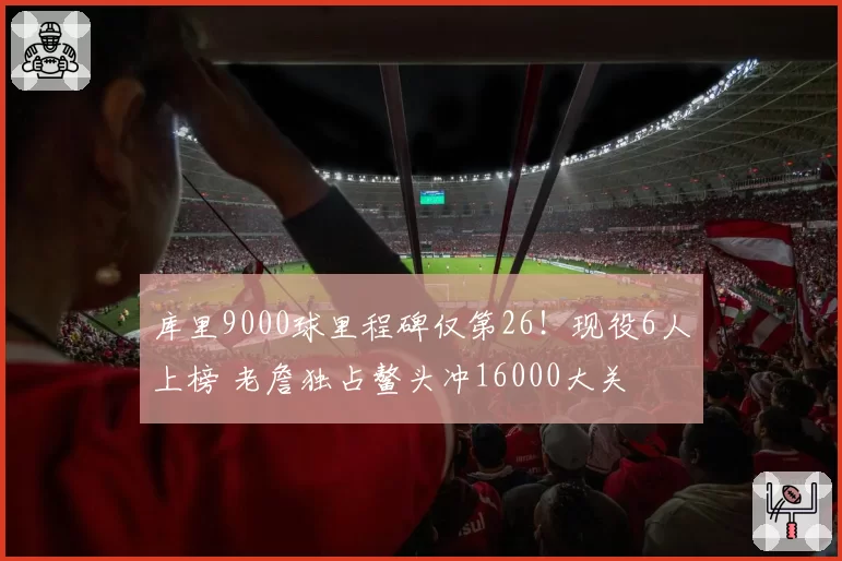 库里9000球里程碑仅第26!现役6人上榜 老詹独占鳌头冲16000大关