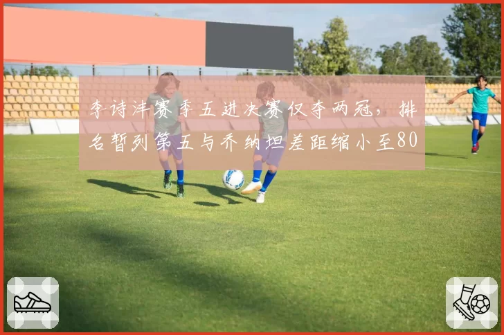 李诗沣赛季五进决赛仅夺两冠，排名暂列第五与乔纳坦差距缩小至800分