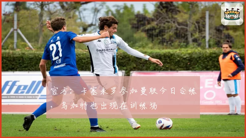 官方：卡塞米罗参加曼联今日合练，乌加特也出现在训练场