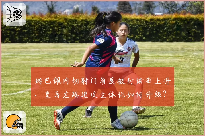 姆巴佩内切射门角度被封堵率上升，皇马左路进攻立体化如何升级？