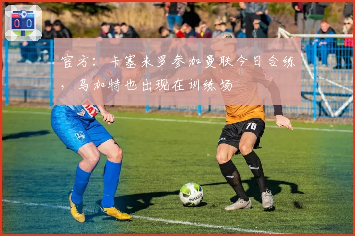 官方：卡塞米罗参加曼联今日合练，乌加特也出现在训练场