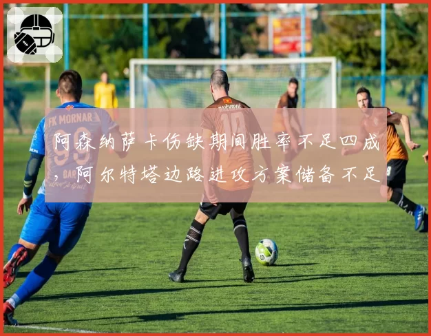 阿森纳萨卡伤缺期间胜率不足四成，阿尔特塔边路进攻方案储备不足