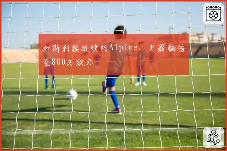 加斯利接近续约Alpine，年薪翻倍至800万欧元