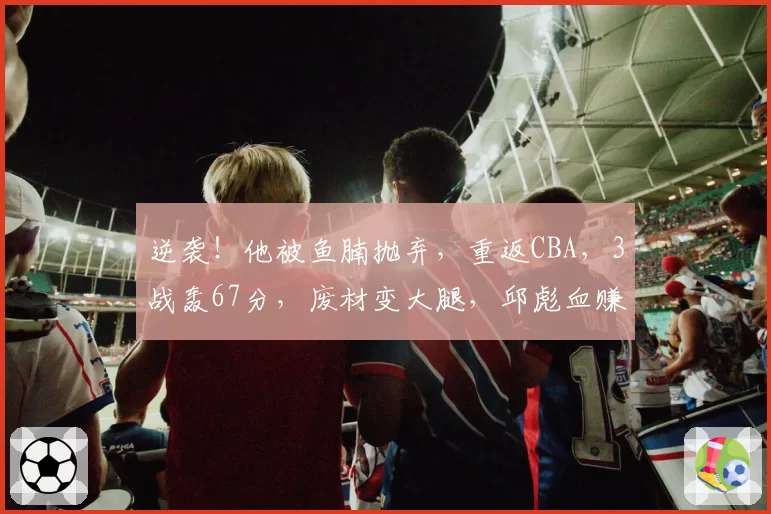 逆袭！他被鱼腩抛弃，重返CBA，3战轰67分，废材变大腿，邱彪血赚