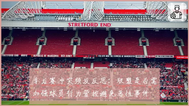季后赛冲突频发反思：联盟是否需加强球员行为管控避免恶性事件