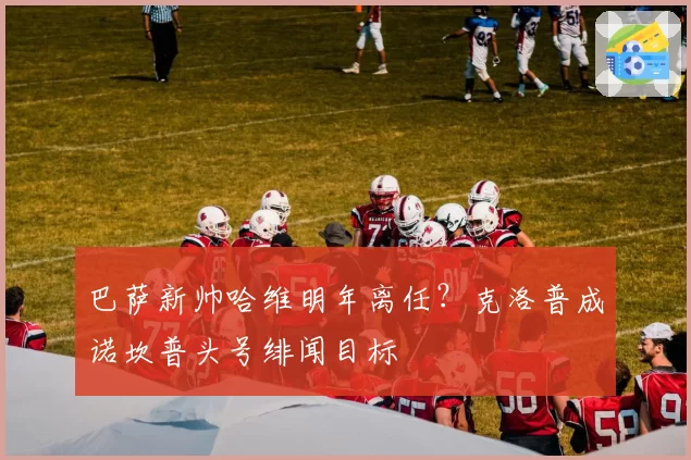 巴萨新帅哈维明年离任？克洛普成诺坎普头号绯闻目标