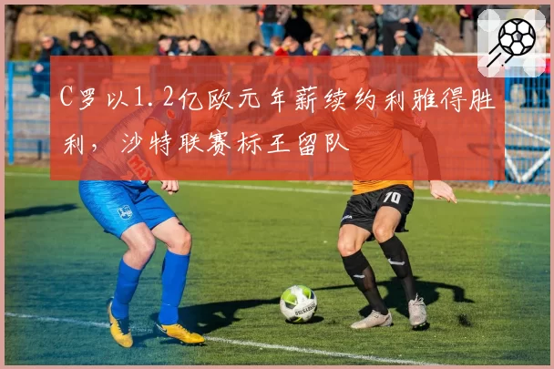 C罗以1.2亿欧元年薪续约利雅得胜利，沙特联赛标王留队