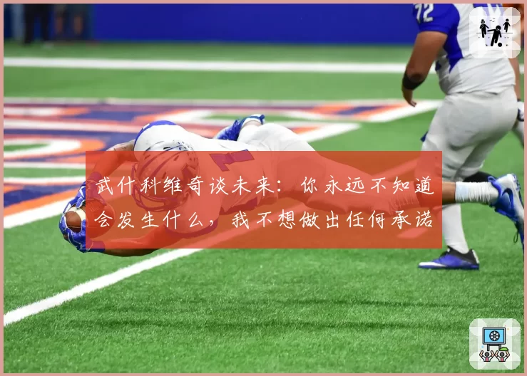 武什科维奇谈未来：你永远不知道会发生什么，我不想做出任何承诺