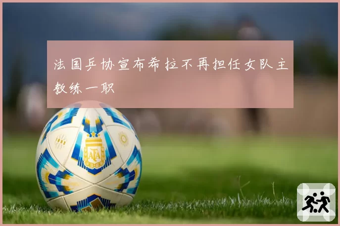 法国乒协宣布希拉不再担任女队主教练一职