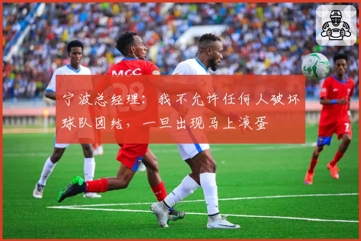 宁波总经理:我不允许任何人破坏球队团结,一旦出现马上滚蛋