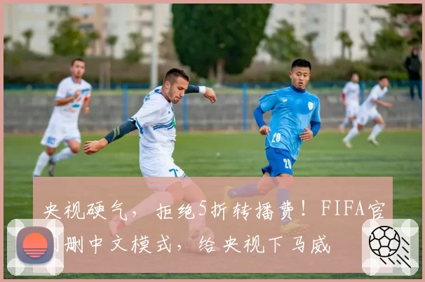 央视硬气，拒绝5折转播费！FIFA官网删中文模式，给央视下马威