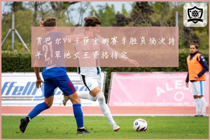 贾巴尔vs卡萨金娜赛季胜负场次持平，草地女王资格待定