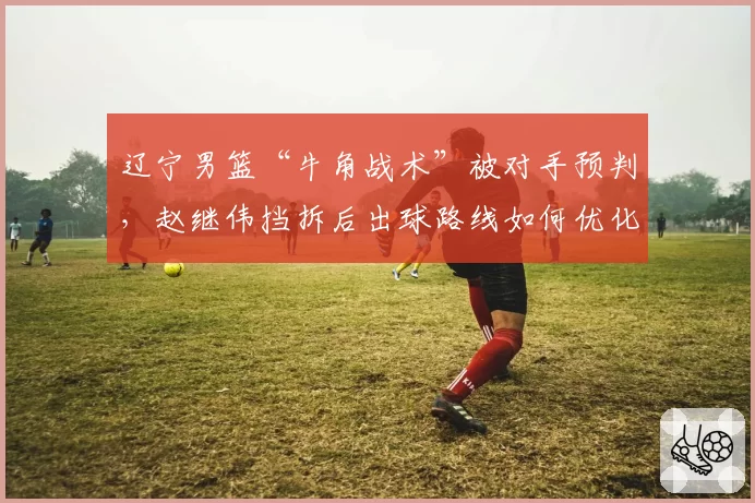 辽宁男篮“牛角战术”被对手预判，赵继伟挡拆后出球路线如何优化？