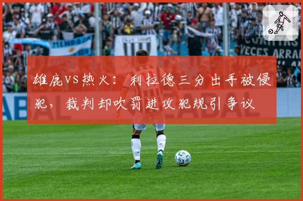 雄鹿vs热火：利拉德三分出手被侵犯，裁判却吹罚进攻犯规引争议