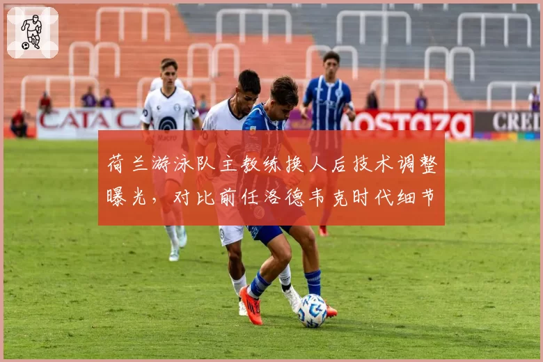 荷兰游泳队主教练换人后技术调整曝光，对比前任洛德韦克时代细节要求更严