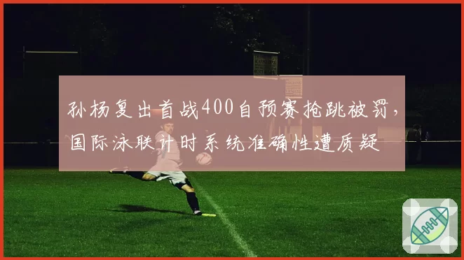 孙杨复出首战400自预赛抢跳被罚，国际泳联计时系统准确性遭质疑