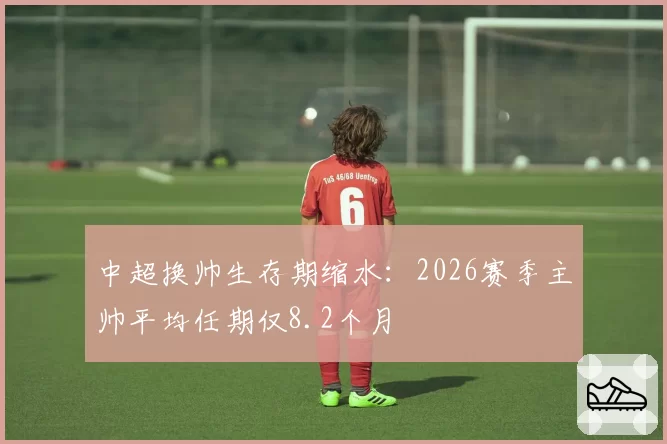 中超换帅生存期缩水:2026赛季主帅平均任期仅8.2个月