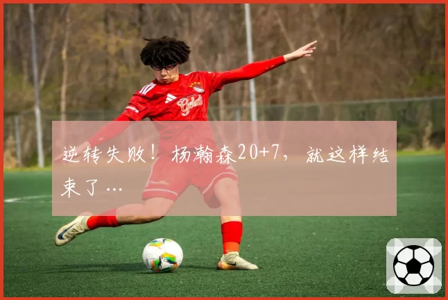 逆转失败!杨瀚森20+7,就这样结束了…