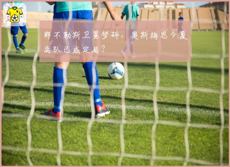 那不勒斯卫冕梦碎，奥斯梅恩今夏离队已成定局？