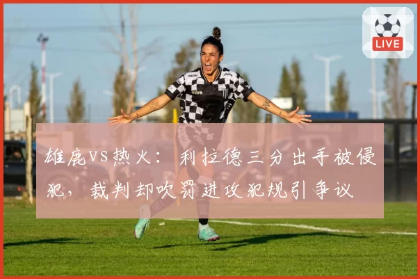 雄鹿vs热火：利拉德三分出手被侵犯，裁判却吹罚进攻犯规引争议