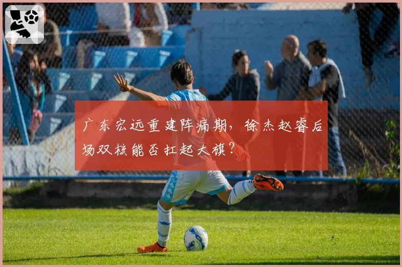广东宏远重建阵痛期，徐杰赵睿后场双核能否扛起大旗？