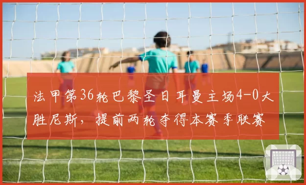 法甲第36轮巴黎圣日耳曼主场4-0大胜尼斯，提前两轮夺得本赛季联赛冠军